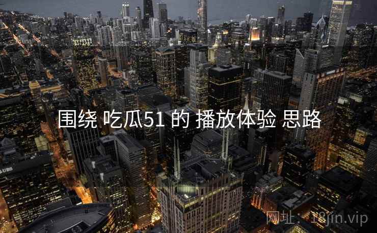 围绕 吃瓜51 的 播放体验 思路 围绕 吃瓜51 的 播放体验 思路