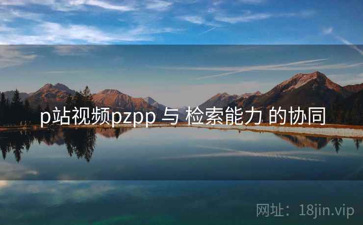 p站视频pzpp 与 检索能力 的协同 p站视频pzpp 与 检索能力 的协同