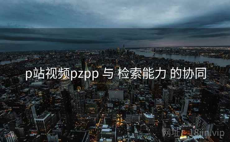 p站视频pzpp 与 检索能力 的协同 p站视频pzpp 与 检索能力 的协同