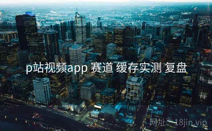 p站视频app 赛道 缓存实测 复盘