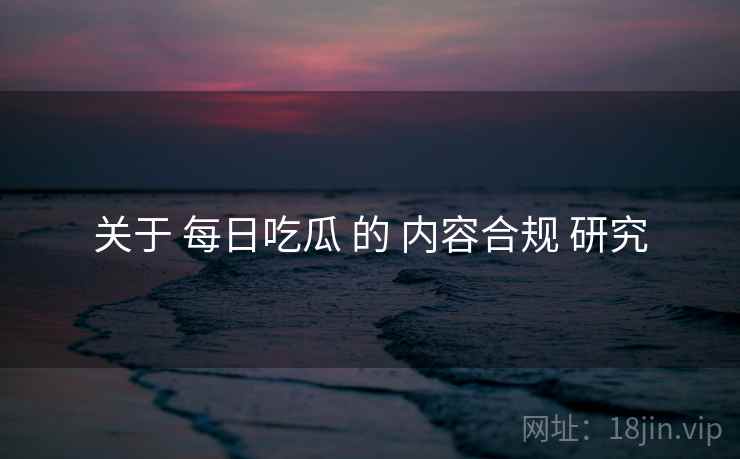 关于 每日吃瓜 的 内容合规 研究 关于 每日吃瓜 的 内容合规 研究