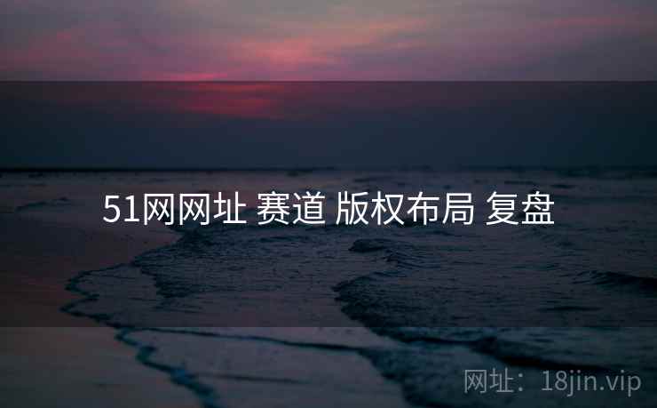 51网网址 赛道 版权布局 复盘 51网网址 赛道 版权布局 复盘