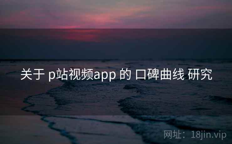 关于 p站视频app 的 口碑曲线 研究