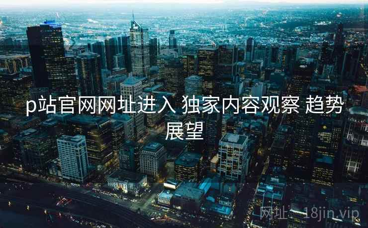 p站官网网址进入 独家内容观察 趋势展望